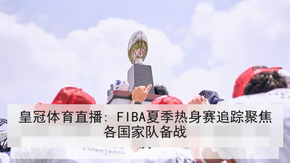 皇冠体育直播: FIBA夏季热身赛追踪聚焦各国家队备战