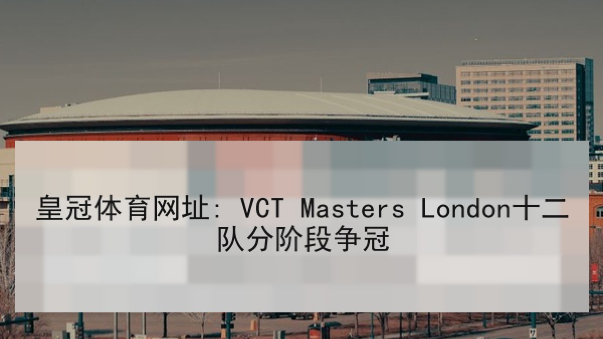 皇冠体育网址: VCT Masters London十二队分阶段争冠 皇冠体育网址: VCT Masters London十二队分阶段争冠