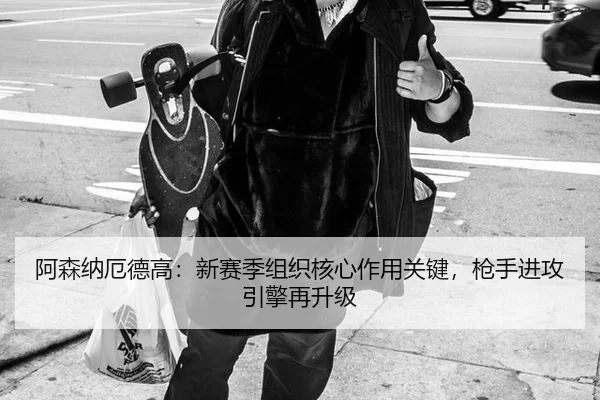 阿森纳厄德高：新赛季组织核心作用关键，枪手进攻引擎再升级