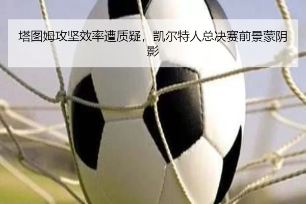 塔图姆攻坚效率遭质疑，凯尔特人总决赛前景蒙阴影