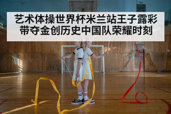 艺术体操世界杯米兰站王子露彩带夺金创历史中国队荣耀时刻